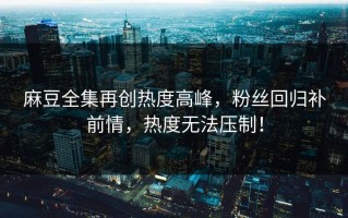 麻豆全集再创热度高峰，粉丝回归补前情，热度无法压制！