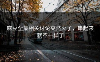 麻豆全集相关讨论突然火了，串起来就不一样了
