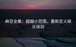 麻豆全集：超越小范围，重新定义娱乐体验