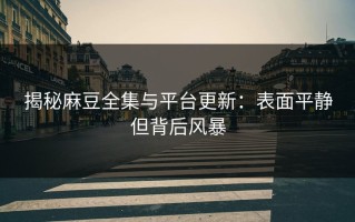 揭秘麻豆全集与平台更新：表面平静但背后风暴
