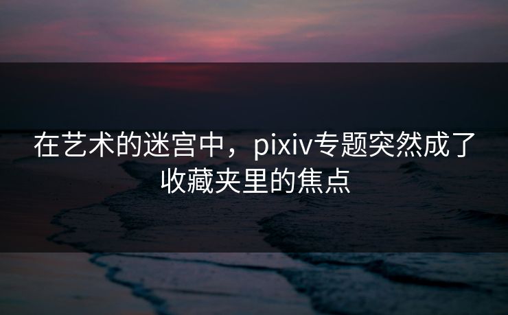 在艺术的迷宫中,pixiv专题突然成了收藏夹里的焦点-第1张图片-p站镜像热点页 - p站影视站 在艺术的迷宫中,pixiv专题突然成了收藏夹里的焦点-第1张图片-p站镜像热点页 - p站影视站