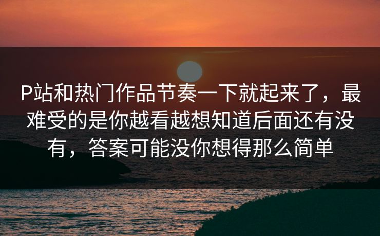 P站和热门作品节奏一下就起来了,最难受的是你越看越想知道后面还有没有,答案可能没你想得那么简单-第1张图片-p站镜像热点页 - p站影视站 P站和热门作品节奏一下就起来了,最难受的是你越看越想知道后面还有没有,答案可能没你想得那么简单-第1张图片-p站镜像热点页 - p站影视站