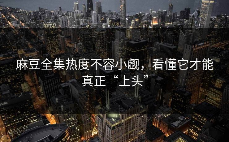 麻豆全集热度不容小觑，看懂它才能真正“上头”-第1张图片-p站镜像热点页 - p站影视站