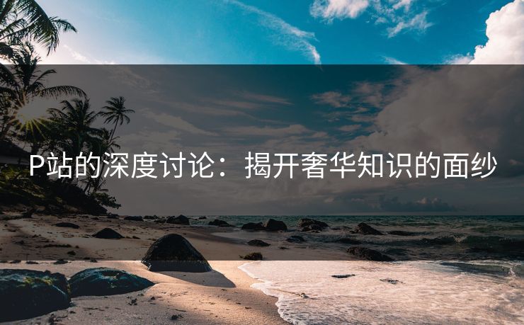 P站的深度讨论：揭开奢华知识的面纱-第1张图片-p站镜像热点页 - p站影视站