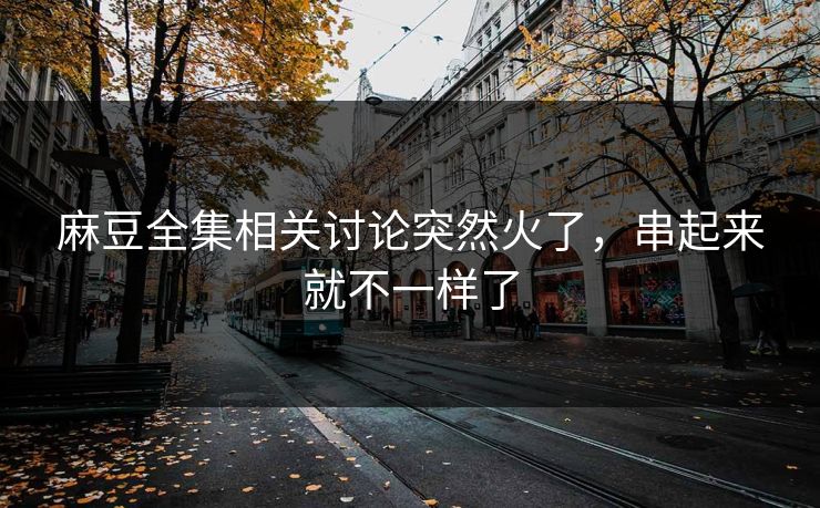 麻豆全集相关讨论突然火了，串起来就不一样了-第1张图片-p站镜像热点页 - p站影视站
