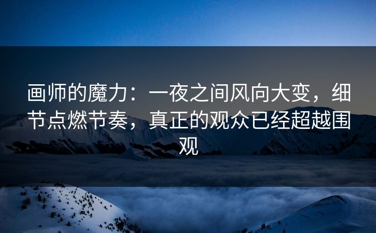 画师的魔力：一夜之间风向大变，细节点燃节奏，真正的观众已经超越围观-第1张图片-p站镜像热点页 - p站影视站
