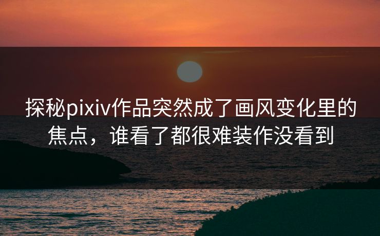 探秘pixiv作品突然成了画风变化里的焦点，谁看了都很难装作没看到-第1张图片-p站镜像热点页 - p站影视站