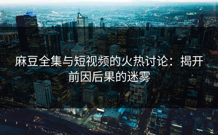麻豆全集与短视频的火热讨论：揭开前因后果的迷雾-第1张图片-p站镜像热点页 - p站影视站