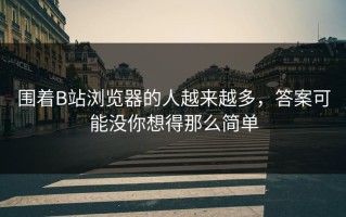 围着B站浏览器的人越来越多，答案可能没你想得那么简单