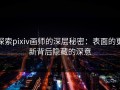 探索pixiv画师的深层秘密：表面的更新背后隐藏的深意