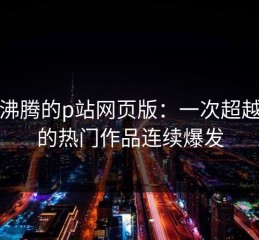 热血沸腾的p站网页版：一次超越想象的热门作品连续爆发