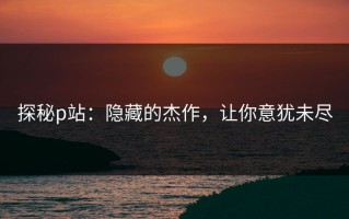 探秘p站：隐藏的杰作，让你意犹未尽