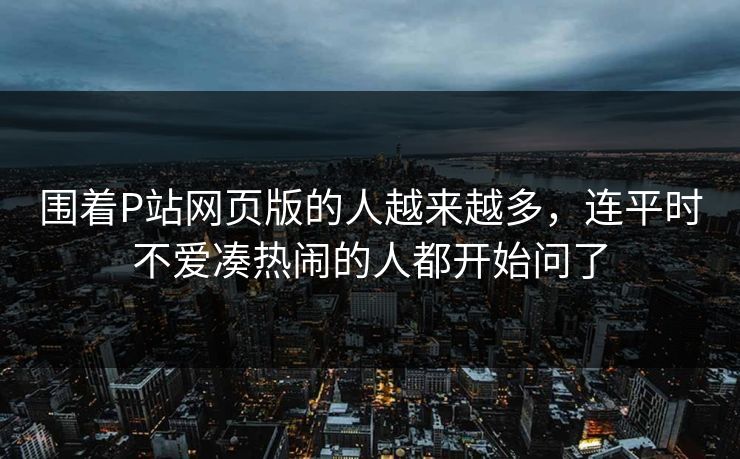 围着P站网页版的人越来越多,连平时不爱凑热闹的人都开始问了-第1张图片-p站镜像热点页 - p站影视站 围着P站网页版的人越来越多,连平时不爱凑热闹的人都开始问了-第1张图片-p站镜像热点页 - p站影视站