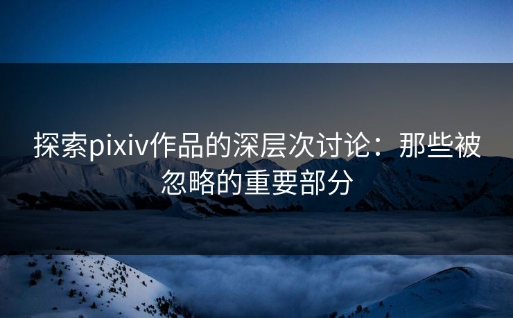 探索pixiv作品的深层次讨论：那些被忽略的重要部分-第1张图片-p站镜像热点页 - p站影视站