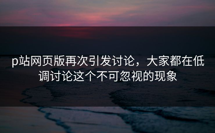 p站网页版再次引发讨论,大家都在低调讨论这个不可忽视的现象-第1张图片-p站镜像热点页 - p站影视站 p站网页版再次引发讨论,大家都在低调讨论这个不可忽视的现象-第1张图片-p站镜像热点页 - p站影视站