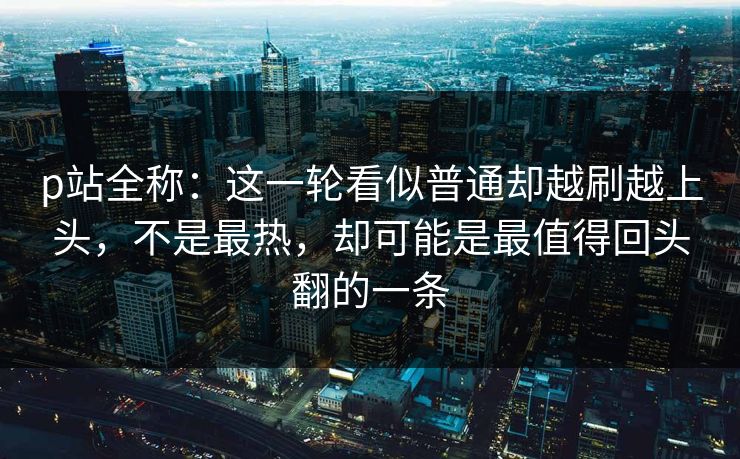 p站全称:这一轮看似普通却越刷越上头,不是最热,却可能是最值得回头翻的一条-第1张图片-p站镜像热点页 - p站影视站 p站全称:这一轮看似普通却越刷越上头,不是最热,却可能是最值得回头翻的一条-第1张图片-p站镜像热点页 - p站影视站