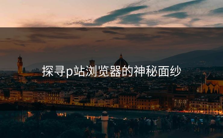 探寻p站浏览器的神秘面纱-第1张图片-p站镜像热点页 - p站影视站 探寻p站浏览器的神秘面纱-第1张图片-p站镜像热点页 - p站影视站