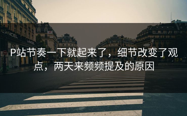 P站节奏一下就起来了，细节改变了观点，两天来频频提及的原因-第1张图片-p站镜像热点页 - p站影视站