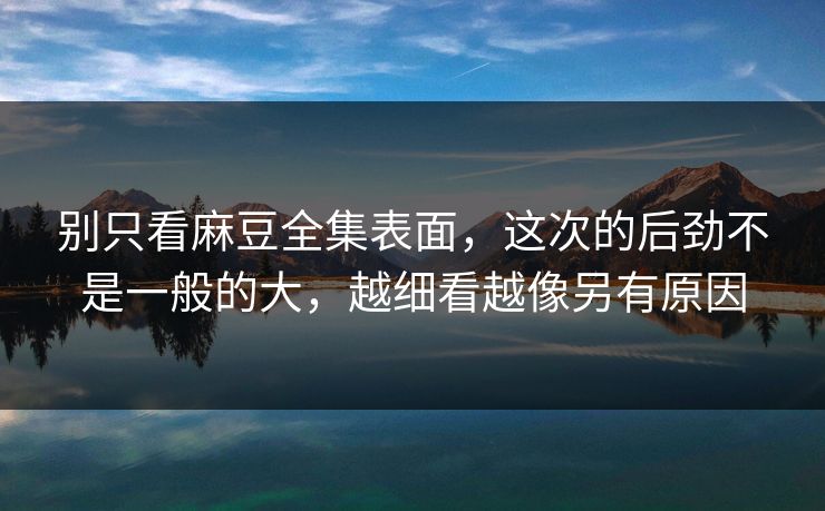 别只看麻豆全集表面，这次的后劲不是一般的大，越细看越像另有原因-第1张图片-p站镜像热点页 - p站影视站