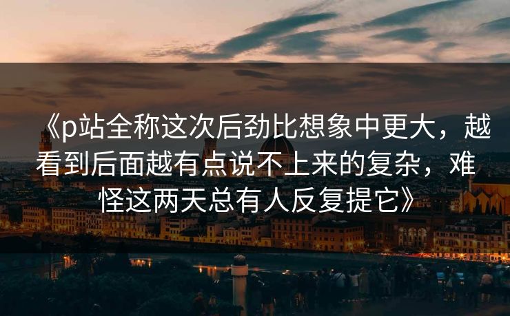 《p站全称这次后劲比想象中更大,越看到后面越有点说不上来的复杂,难怪这两天总有人反复提它》-第1张图片-p站镜像热点页 - p站影视站 《p站全称这次后劲比想象中更大,越看到后面越有点说不上来的复杂,难怪这两天总有人反复提它》-第1张图片-p站镜像热点页 - p站影视站