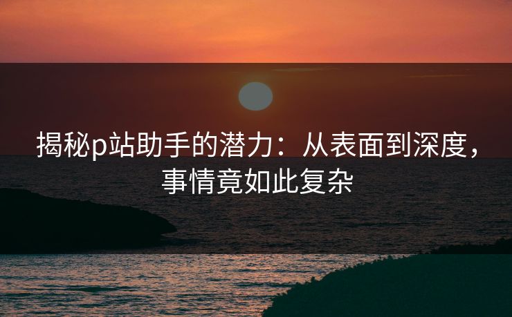揭秘p站助手的潜力：从表面到深度，事情竟如此复杂-第1张图片-p站镜像热点页 - p站影视站