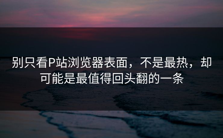 别只看P站浏览器表面,不是最热,却可能是最值得回头翻的一条-第1张图片-p站镜像热点页 - p站影视站 别只看P站浏览器表面,不是最热,却可能是最值得回头翻的一条-第1张图片-p站镜像热点页 - p站影视站