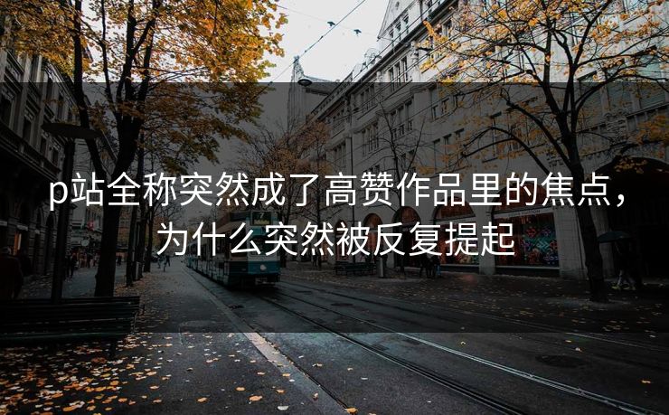 p站全称突然成了高赞作品里的焦点,为什么突然被反复提起-第1张图片-p站镜像热点页 - p站影视站 p站全称突然成了高赞作品里的焦点,为什么突然被反复提起-第1张图片-p站镜像热点页 - p站影视站