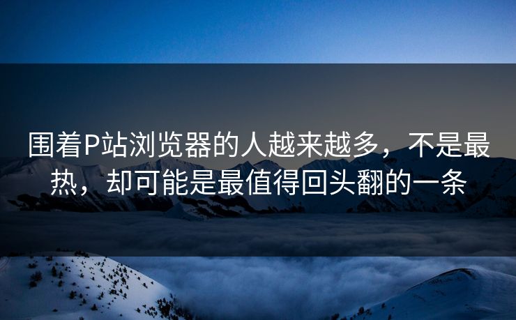 围着P站浏览器的人越来越多,不是最热,却可能是最值得回头翻的一条-第1张图片-p站镜像热点页 - p站影视站 围着P站浏览器的人越来越多,不是最热,却可能是最值得回头翻的一条-第1张图片-p站镜像热点页 - p站影视站
