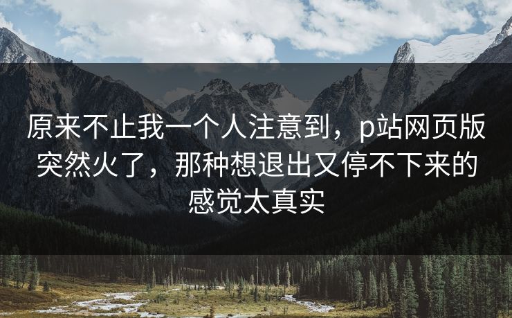 原来不止我一个人注意到,p站网页版突然火了,那种想退出又停不下来的感觉太真实-第1张图片-p站镜像热点页 - p站影视站 原来不止我一个人注意到,p站网页版突然火了,那种想退出又停不下来的感觉太真实-第1张图片-p站镜像热点页 - p站影视站