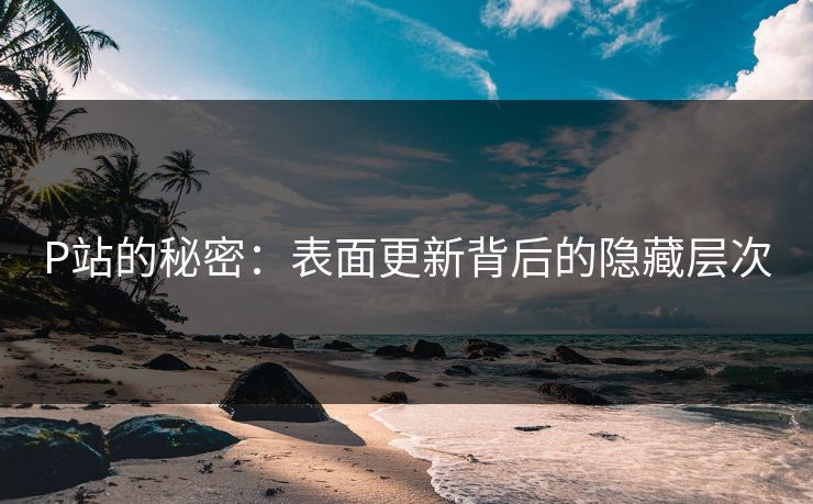P站的秘密：表面更新背后的隐藏层次-第1张图片-p站镜像热点页 - p站影视站