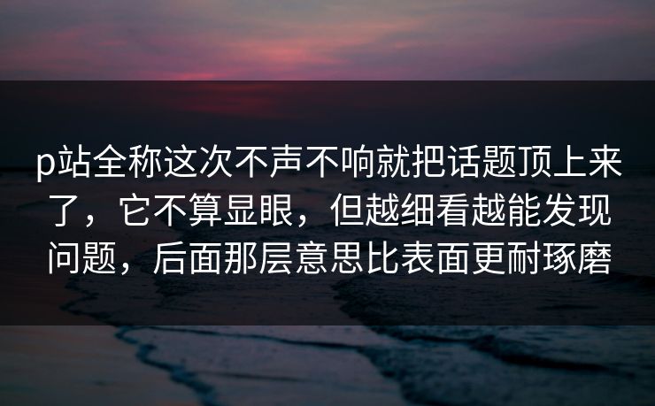p站全称这次不声不响就把话题顶上来了,它不算显眼,但越细看越能发现问题,后面那层意思比表面更耐琢磨-第1张图片-p站镜像热点页 - p站影视站 p站全称这次不声不响就把话题顶上来了,它不算显眼,但越细看越能发现问题,后面那层意思比表面更耐琢磨-第1张图片-p站镜像热点页 - p站影视站