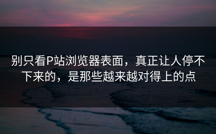 别只看P站浏览器表面,真正让人停不下来的,是那些越来越对得上的点-第1张图片-p站镜像热点页 - p站影视站 别只看P站浏览器表面,真正让人停不下来的,是那些越来越对得上的点-第1张图片-p站镜像热点页 - p站影视站