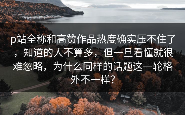 p站全称和高赞作品热度确实压不住了，知道的人不算多，但一旦看懂就很难忽略，为什么同样的话题这一轮格外不一样？-第1张图片-p站镜像热点页 - p站影视站