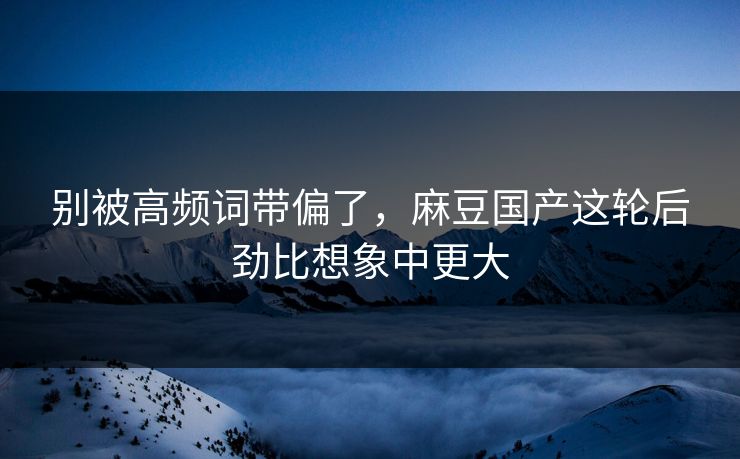 别被高频词带偏了,麻豆国产这轮后劲比想象中更大 别被高频词带偏了,麻豆国产这轮后劲比想象中更大