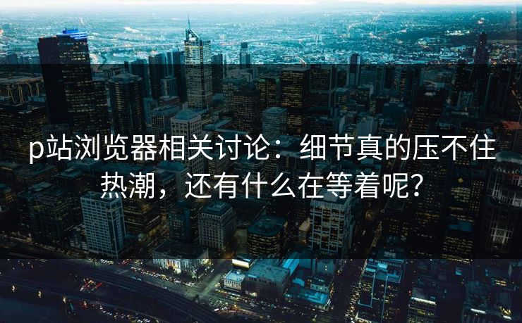 p站浏览器相关讨论:细节真的压不住热潮,还有什么在等着呢? p站浏览器相关讨论:细节真的压不住热潮,还有什么在等着呢?
