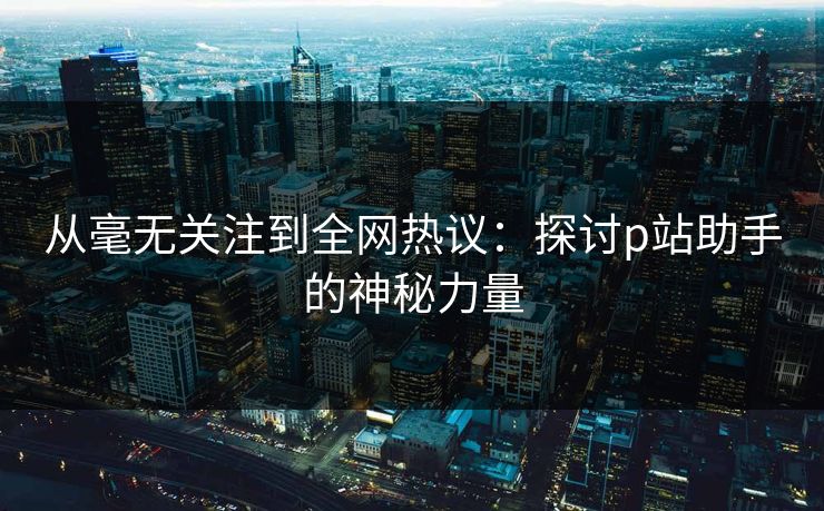 从毫无关注到全网热议:探讨p站助手的神秘力量 从毫无关注到全网热议:探讨p站助手的神秘力量