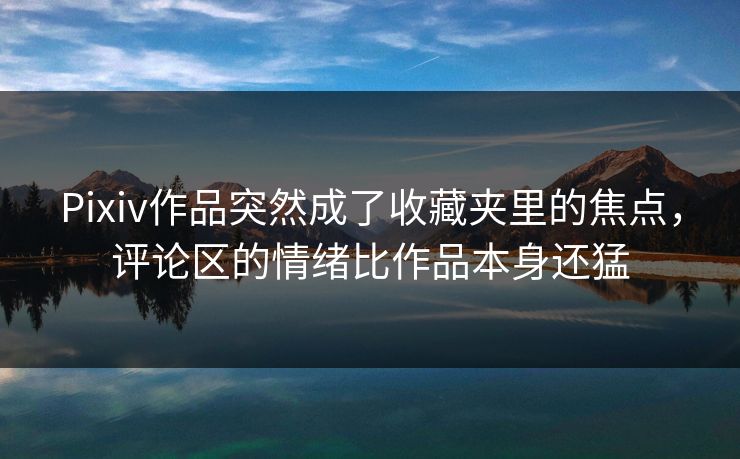 Pixiv作品突然成了收藏夹里的焦点，评论区的情绪比作品本身还猛