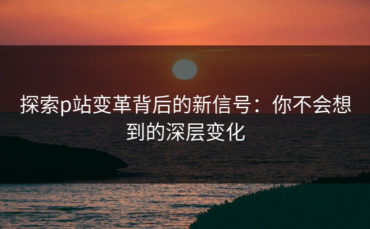 探索p站变革背后的新信号：你不会想到的深层变化
