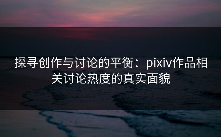 探寻创作与讨论的平衡:pixiv作品相关讨论热度的真实面貌 探寻创作与讨论的平衡:pixiv作品相关讨论热度的真实面貌