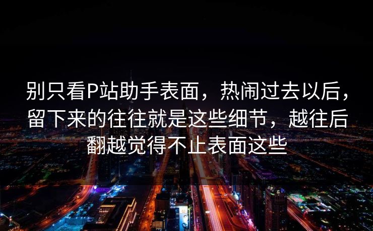别只看P站助手表面,热闹过去以后,留下来的往往就是这些细节,越往后翻越觉得不止表面这些 别只看P站助手表面,热闹过去以后,留下来的往往就是这些细节,越往后翻越觉得不止表面这些