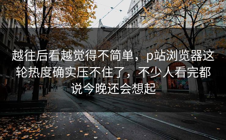 越往后看越觉得不简单,p站浏览器这轮热度确实压不住了,不少人看完都说今晚还会想起 越往后看越觉得不简单,p站浏览器这轮热度确实压不住了,不少人看完都说今晚还会想起