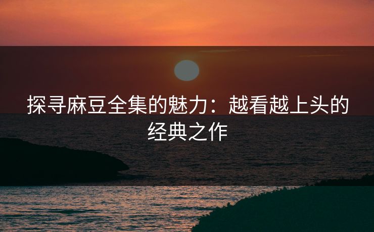 探寻麻豆全集的魅力:越看越上头的经典之作-第1张图片-p站镜像热点页 - p站影视站 探寻麻豆全集的魅力:越看越上头的经典之作-第1张图片-p站镜像热点页 - p站影视站