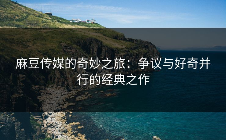 麻豆传媒的奇妙之旅：争议与好奇并行的经典之作-第1张图片-p站镜像热点页 - p站影视站