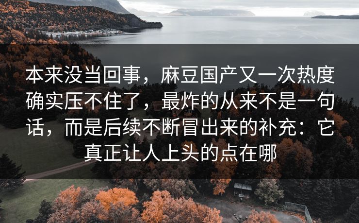 本来没当回事,麻豆国产又一次热度确实压不住了,最炸的从来不是一句话,而是后续不断冒出来的补充:它真正让人上头的点在哪-第1张图片-p站镜像热点页 - p站影视站 本来没当回事,麻豆国产又一次热度确实压不住了,最炸的从来不是一句话,而是后续不断冒出来的补充:它真正让人上头的点在哪-第1张图片-p站镜像热点页 - p站影视站