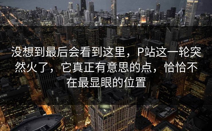 没想到最后会看到这里,P站这一轮突然火了,它真正有意思的点,恰恰不在最显眼的位置-第1张图片-p站镜像热点页 - p站影视站 没想到最后会看到这里,P站这一轮突然火了,它真正有意思的点,恰恰不在最显眼的位置-第1张图片-p站镜像热点页 - p站影视站